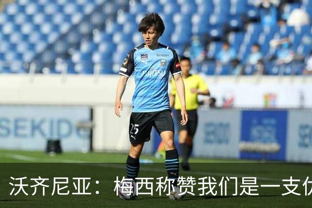 沃齐尼亚：梅西称赞我们是一支优秀的球队，我愿意去巴西踢球