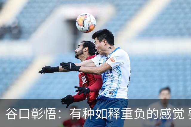谷口彰悟：有种如释重负的感觉 要进一步提升状态迎接淘汰赛比赛
